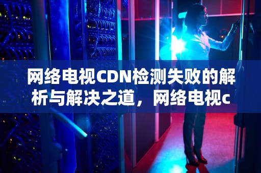 网络电视CDN检测失败的解析与解决之道，网络电视cdn检测失败怎么办