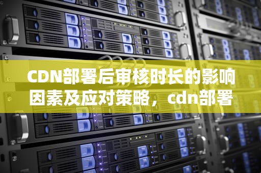 CDN部署后审核时长的影响因素及应对策略，cdn部署好要审核多久完成