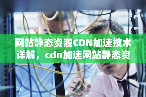 网站静态资源CDN加速技术详解，cdn加速网站静态资源是什么