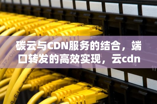 碳云与CDN服务的结合，端口转发的高效实现，云cdn 传统cdn