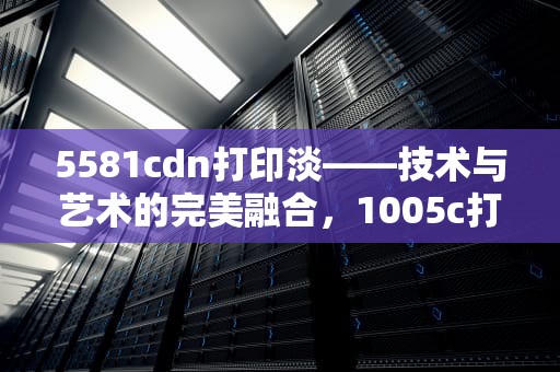 5581cdn打印淡——技术与艺术的完美融合，1005c打印淡