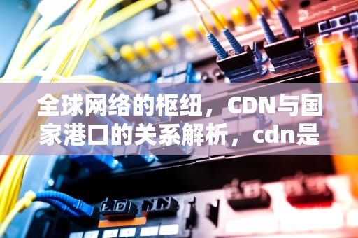 全球网络的枢纽，CDN与国家港口的关系解析，cdn是哪个国家港口公司