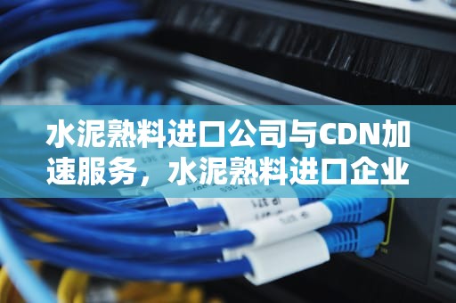 水泥熟料进口公司与CDN加速服务，水泥熟料进口企业