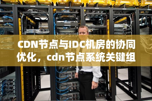 CDN节点与IDC机房的协同优化，cdn节点系统关键组件有哪些