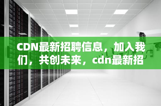 CDN最新招聘信息，加入我们，共创未来，cdn最新招聘信息官网