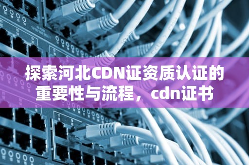 探索河北CDN证资质认证的重要性与流程，cdn证书