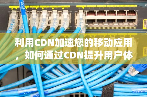 利用CDN加速您的移动应用，如何通过CDN提升用户体验，app可以用微信发送吗