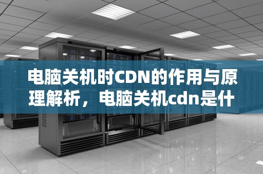 电脑关机时CDN的作用与原理解析，电脑关机cdn是什么意思