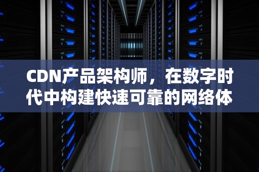 CDN产品架构师，在数字时代中构建快速可靠的网络体验，cdn 架构