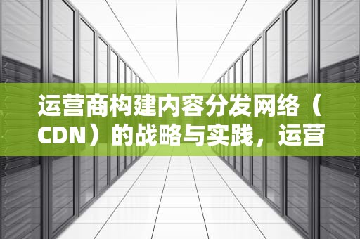运营商构建内容分发网络（CDN）的战略与实践，运营商建cdn机房