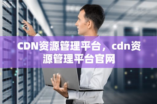 CDN资源管理平台，cdn资源管理平台官网