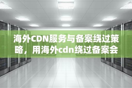 海外CDN服务与备案绕过策略，用海外cdn绕过备案会怎么样