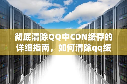 彻底清除QQ中CDN缓存的详细指南，如何清除qq缓存