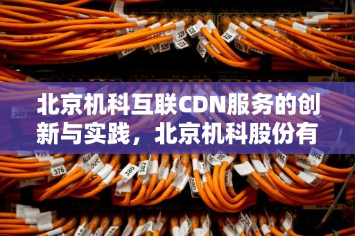 北京机科互联CDN服务的创新与实践，北京机科股份有限公司