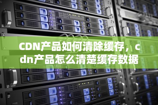 CDN产品如何清除缓存，cdn产品怎么清楚缓存数据