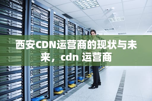 西安CDN运营商的现状与未来，cdn 运营商