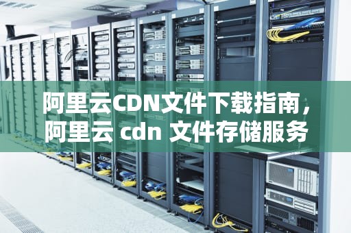 阿里云CDN文件下载指南，阿里云 cdn 文件存储服务