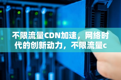 不限流量CDN加速，网络时代的创新动力，不限流量cdn加速什么意思
