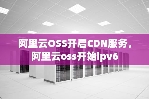 阿里云OSS开启CDN服务，阿里云oss开始ipv6
