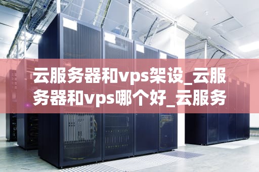 云服务器和vps架设_云服务器和vps哪个好_云服务器与VPS架设的全面指南