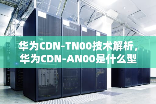 华为CDN-TN00技术解析，华为CDN-AN00是什么型号