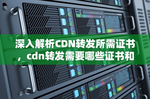 深入解析CDN转发所需证书，cdn转发需要哪些证书和材料