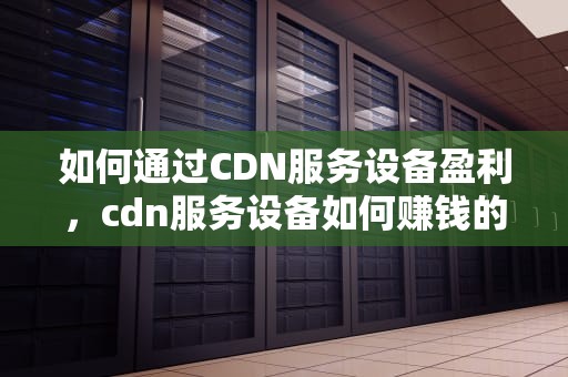 如何通过CDN服务设备盈利，cdn服务设备如何赚钱的