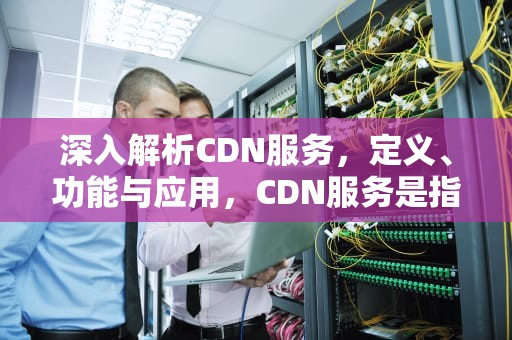 深入解析CDN服务，定义、功能与应用，CDN服务是指什么