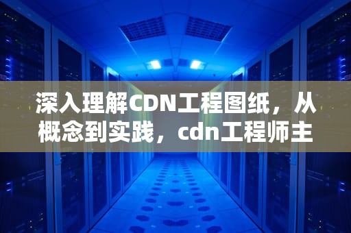深入理解CDN工程图纸，从概念到实践，cdn工程师主要做什么