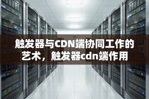 触发器与CDN端协同工作的艺术，触发器cdn端作用
