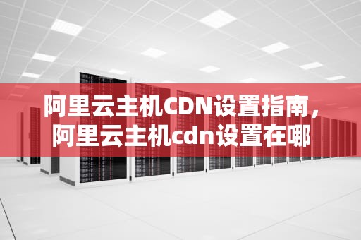阿里云主机CDN设置指南，阿里云主机cdn设置在哪