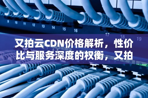 又拍云CDN价格解析，性价比与服务深度的权衡，又拍云 价格