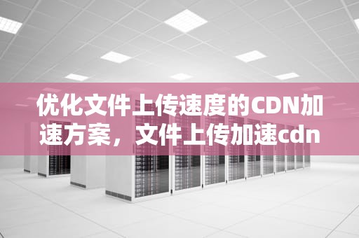 优化文件上传速度的CDN加速方案，文件上传加速cdn方案