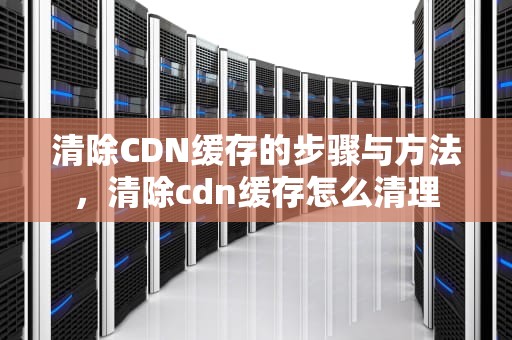 清除CDN缓存的步骤与方法，清除cdn缓存怎么清理