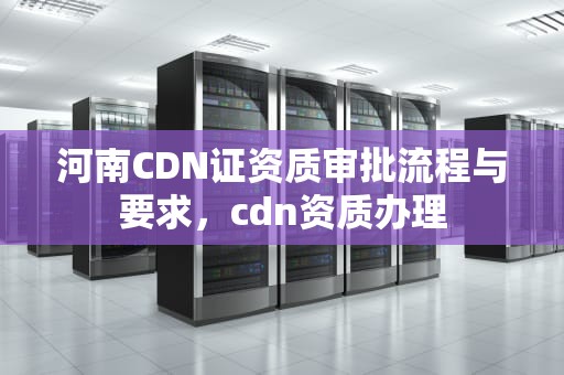 河南CDN证资质审批流程与要求，cdn资质办理