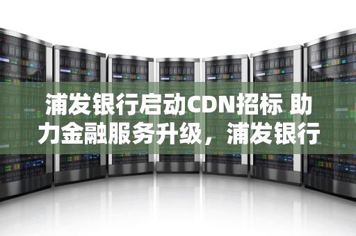 浦发银行启动CDN招标 助力金融服务升级，浦发银行cdn招标公告