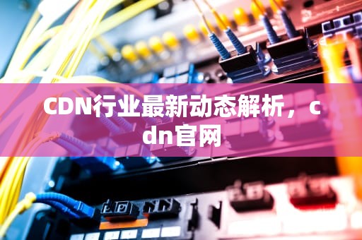 CDN行业最新动态解析，cdn官网
