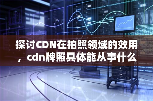 探讨CDN在拍照领域的效用，cdn牌照具体能从事什么业务