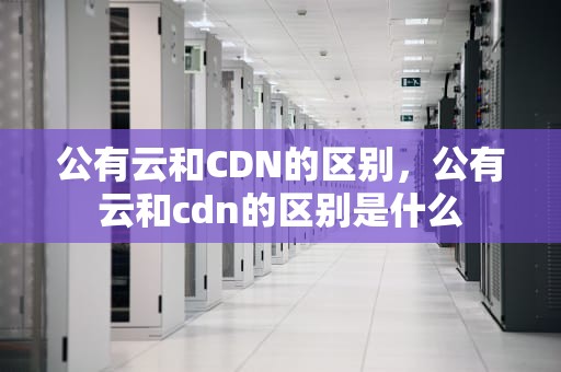 公有云和CDN的区别，公有云和cdn的区别是什么