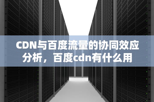 CDN与百度流量的协同效应分析，百度cdn有什么用