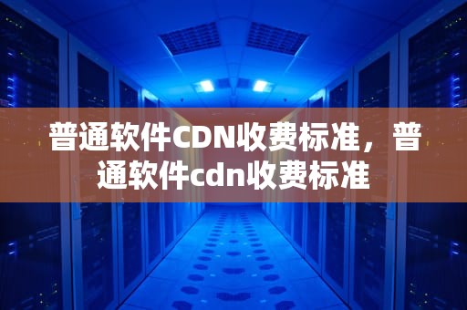 普通软件CDN收费标准，普通软件cdn收费标准