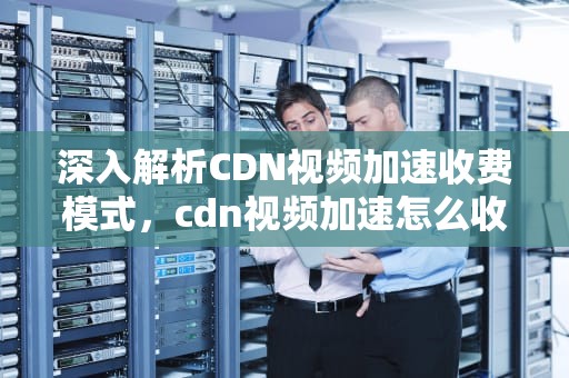 深入解析CDN视频加速收费模式，cdn视频加速怎么收费的