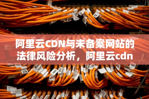 阿里云CDN与未备案网站的法律风险分析，阿里云cdn免备案