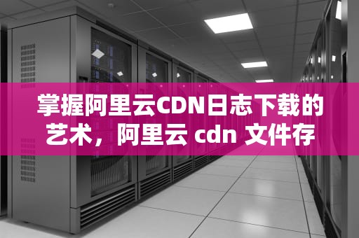 掌握阿里云CDN日志下载的艺术，阿里云 cdn 文件存储服务