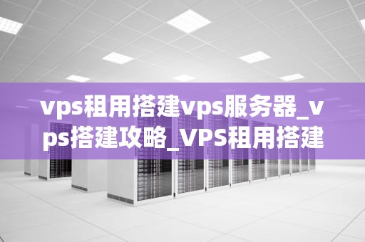 vps租用搭建vps服务器_vps搭建攻略_VPS租用搭建VPS服务器的全面指南