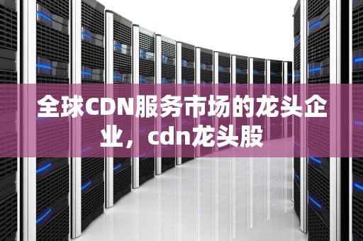 全球CDN服务市场的龙头企业，cdn龙头股