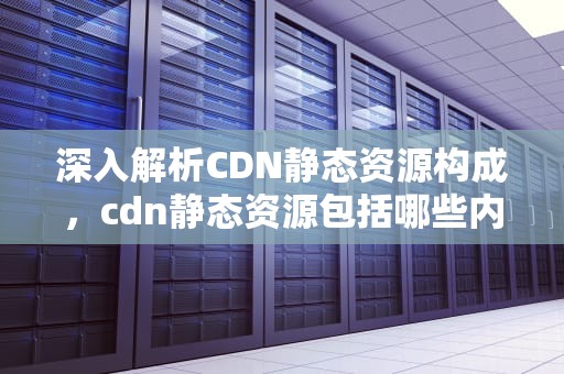 深入解析CDN静态资源构成，cdn静态资源包括哪些内容