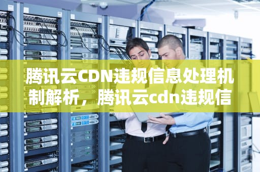 腾讯云CDN违规信息处理机制解析，腾讯云cdn违规信息
