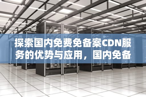 探索国内免费免备案CDN服务的优势与应用，国内免备案cdn推荐