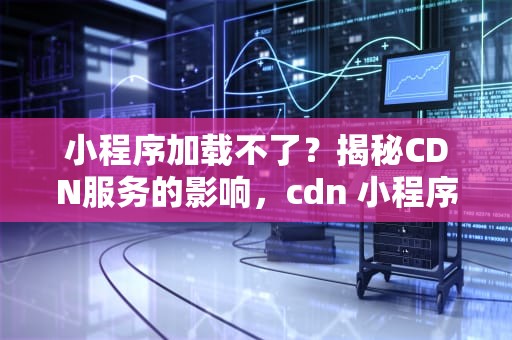 小程序加载不了？揭秘CDN服务的影响，cdn 小程序加载不了游戏